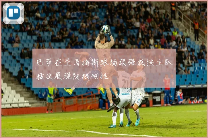 巴萨在圣马梅斯球场顽强抵挡主队猛攻展现防线韧性