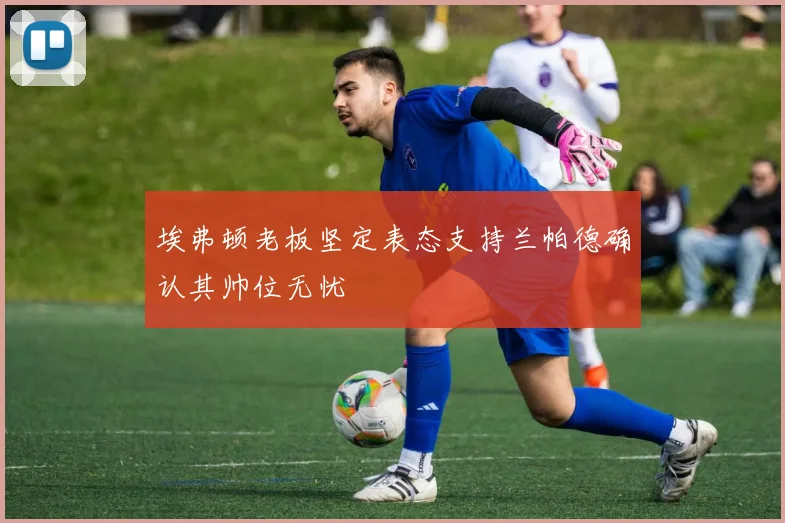 埃弗顿老板坚定表态支持兰帕德确认其帅位无忧